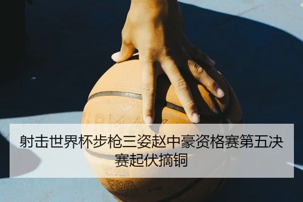 射击世界杯步枪三姿赵中豪资格赛第五决赛起伏摘铜